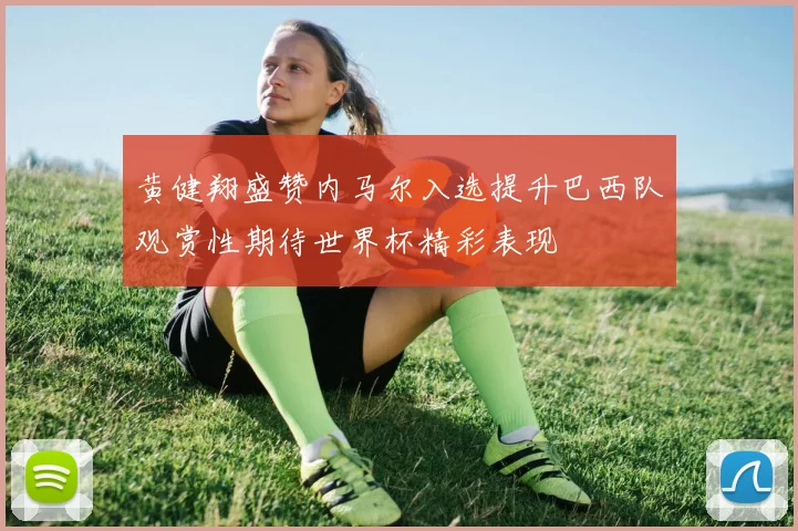 黄健翔盛赞内马尔入选提升巴西队观赏性期待世界杯精彩表现