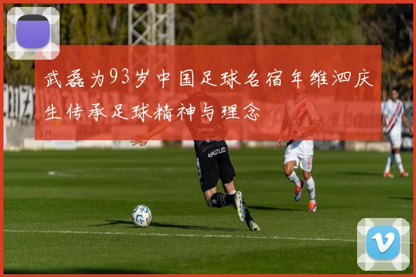 武磊为93岁中国足球名宿年维泗庆生传承足球精神与理念