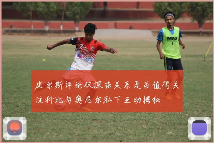皮尔斯评论双探花关系是否值得关注科比与奥尼尔私下互动揭秘