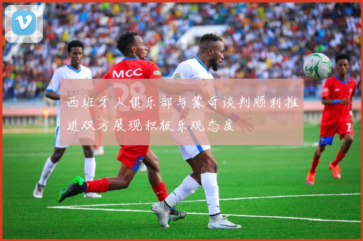 西班牙人俱乐部与蒙奇谈判顺利推进双方展现积极乐观态度