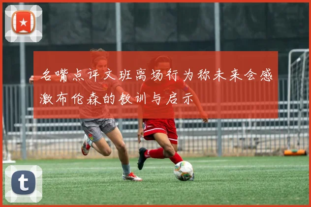 名嘴点评文班离场行为称未来会感激布伦森的教训与启示