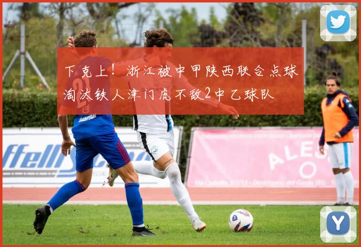 下克上！浙江被中甲陕西联合点球淘汰铁人津门虎不敌2中乙球队