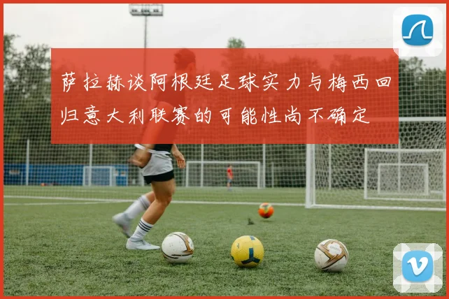萨拉赫谈阿根廷足球实力与梅西回归意大利联赛的可能性尚不确定