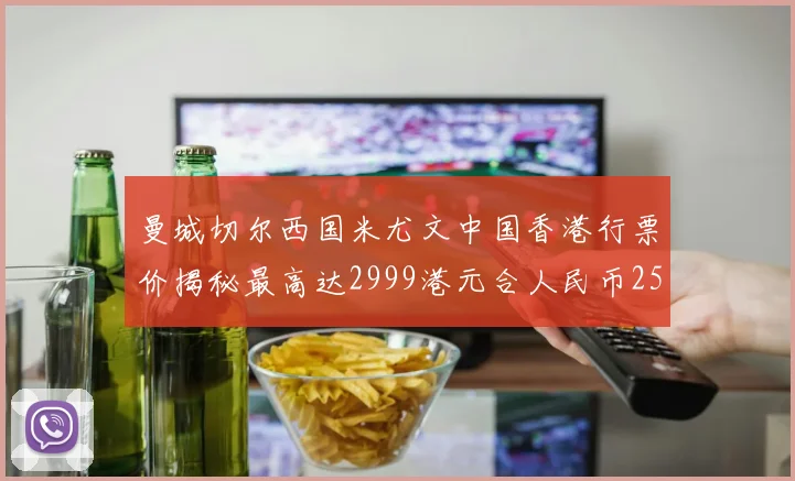 曼城切尔西国米尤文中国香港行票价揭秘最高达2999港元合人民币2598元