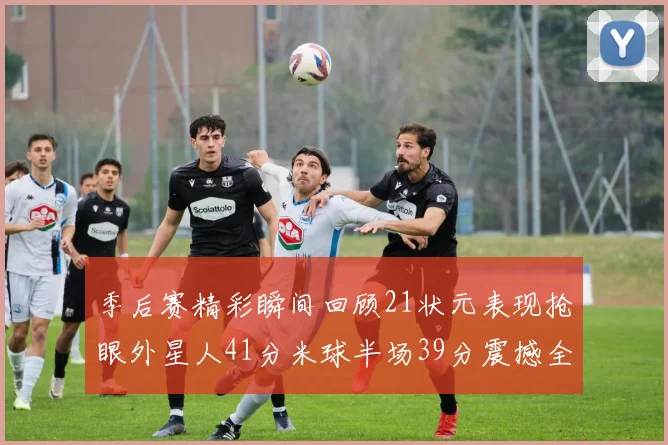 季后赛精彩瞬间回顾21状元表现抢眼外星人41分米球半场39分震撼全场