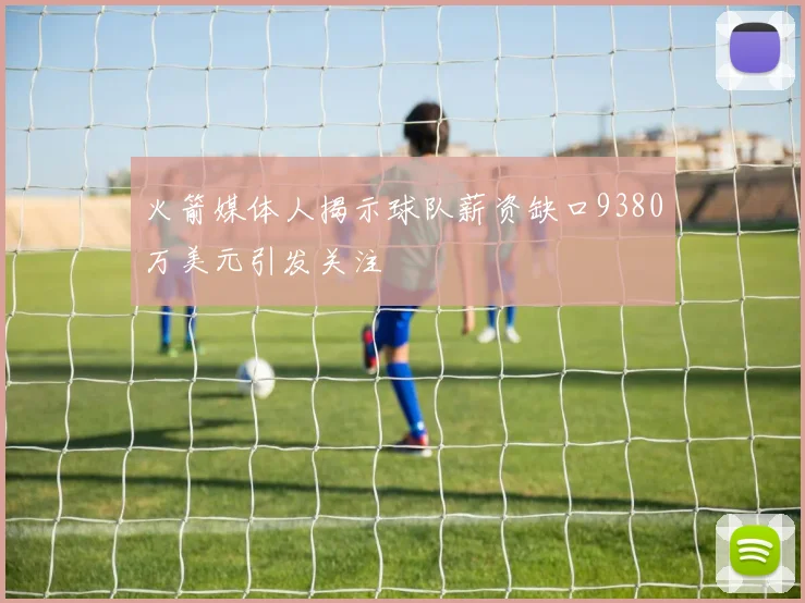 火箭媒体人揭示球队薪资缺口9380万美元引发关注