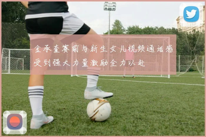 金承奎赛前与新生女儿视频通话感受到强大力量激励全力以赴
