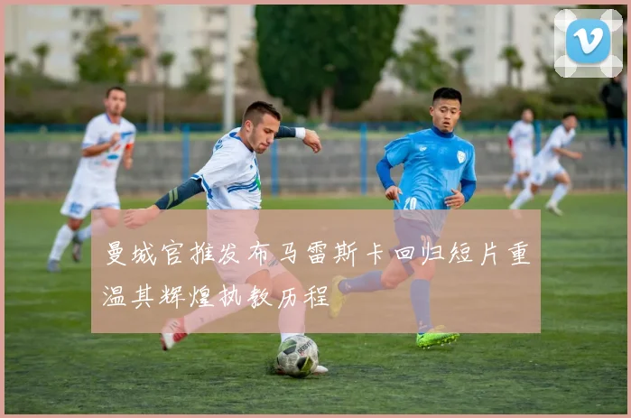 曼城官推发布马雷斯卡回归短片重温其辉煌执教历程