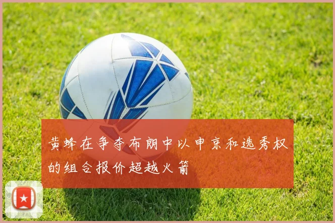 黄蜂在争夺布朗中以申京和选秀权的组合报价超越火箭