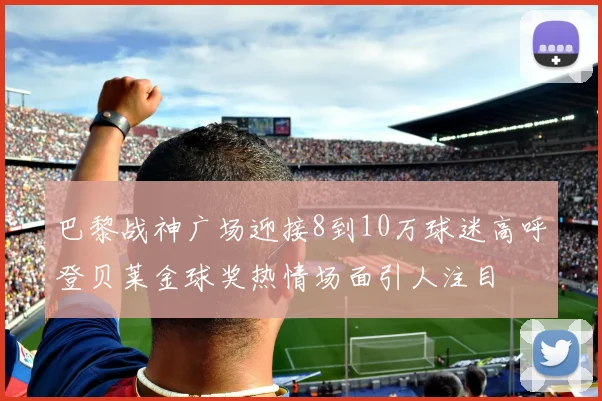 巴黎战神广场迎接8到10万球迷高呼登贝莱金球奖热情场面引人注目