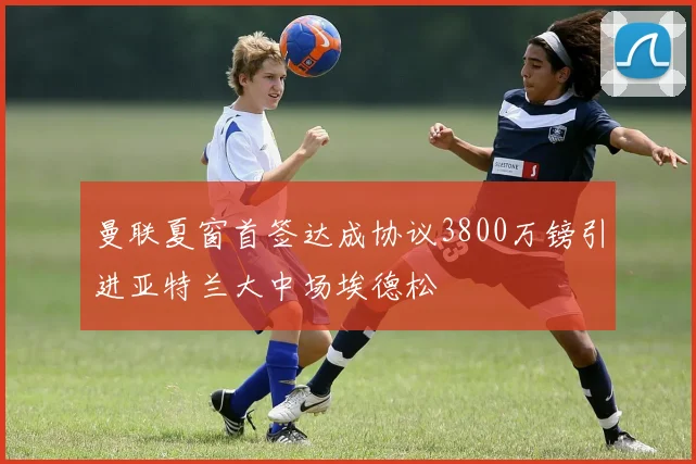曼联夏窗首签达成协议3800万镑引进亚特兰大中场埃德松