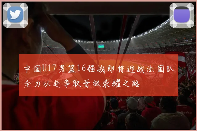 中国U17男篮16强战即将迎战法国队全力以赴争取晋级荣耀之路