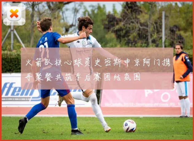 火箭队核心球员史密斯申京阿门携手聚餐共筑季后赛团结氛围