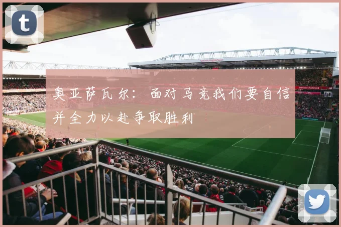 奥亚萨瓦尔：面对马竞我们要自信并全力以赴争取胜利