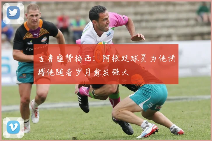 吉鲁盛赞梅西：阿根廷球员为他拼搏他随着岁月愈发强大
