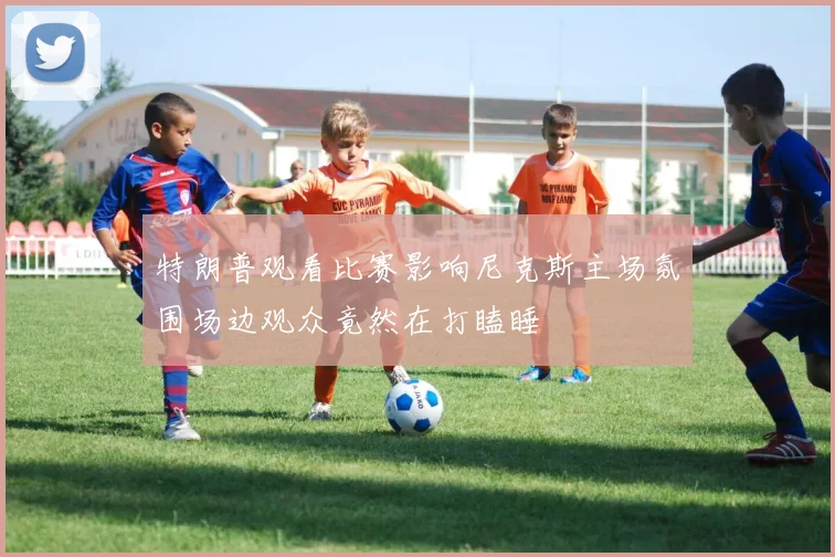 特朗普观看比赛影响尼克斯主场氛围场边观众竟然在打瞌睡