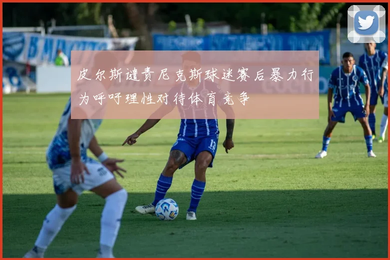 皮尔斯谴责尼克斯球迷赛后暴力行为呼吁理性对待体育竞争
