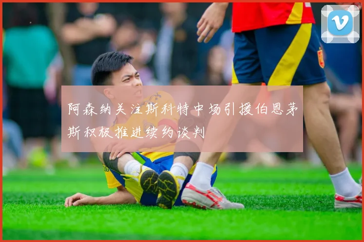阿森纳关注斯科特中场引援伯恩茅斯积极推进续约谈判
