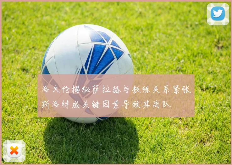 洛夫伦揭秘萨拉赫与教练关系紧张斯洛特成关键因素导致其离队