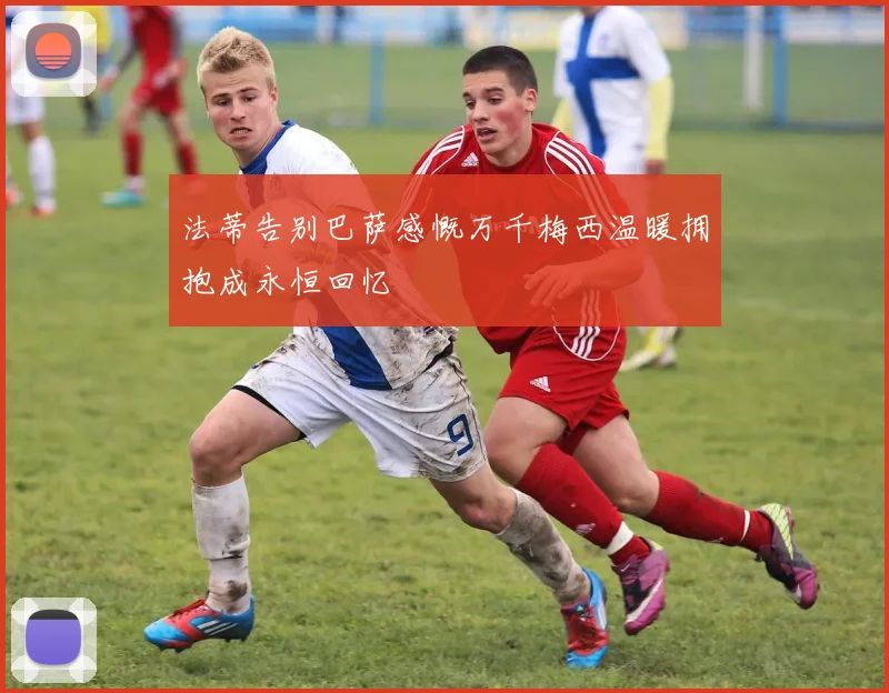 法蒂告别巴萨感慨万千梅西温暖拥抱成永恒回忆