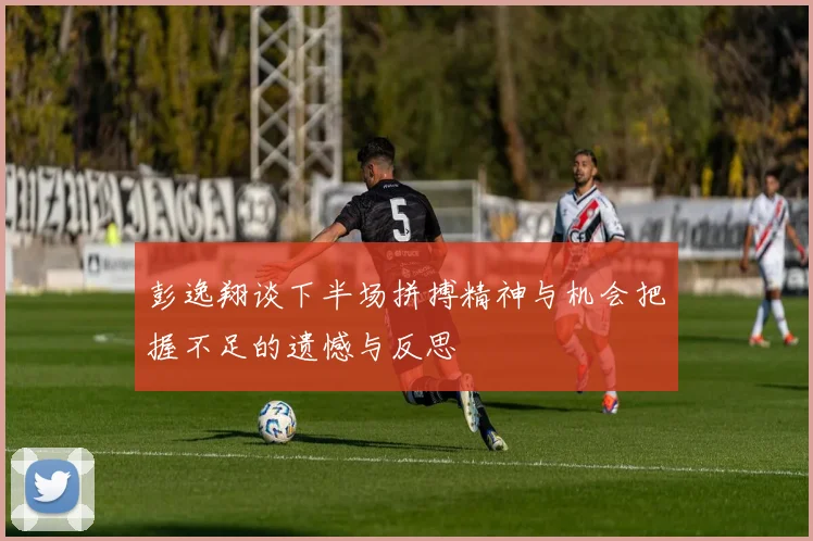 彭逸翔谈下半场拼搏精神与机会把握不足的遗憾与反思