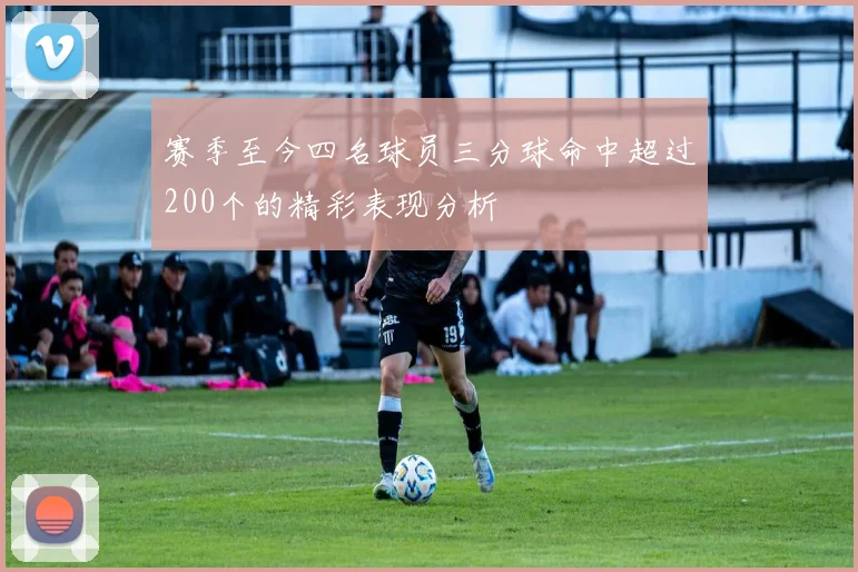 赛季至今四名球员三分球命中超过200个的精彩表现分析