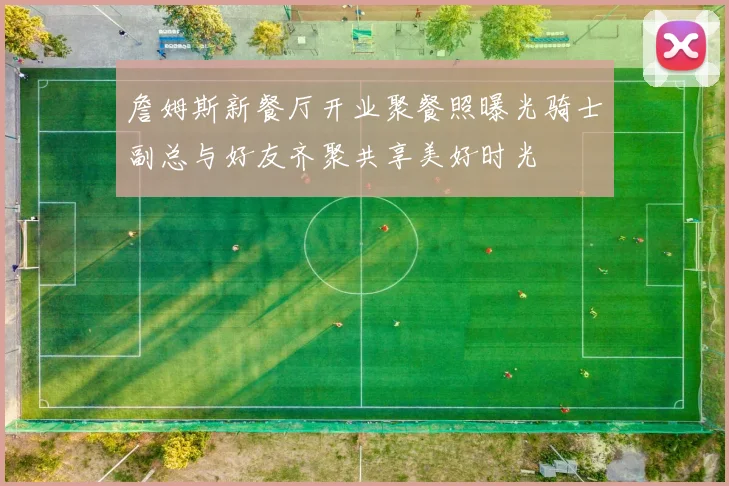 詹姆斯新餐厅开业聚餐照曝光骑士副总与好友齐聚共享美好时光