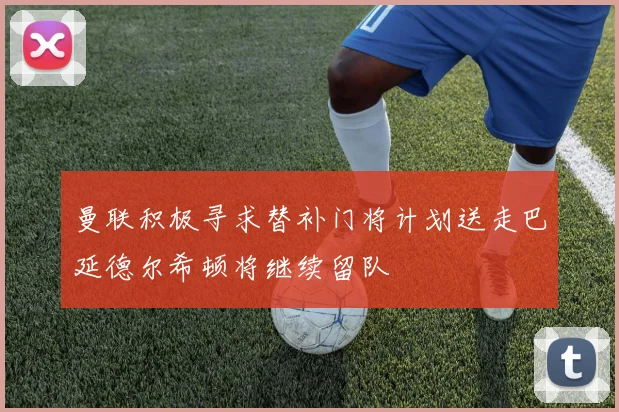 曼联积极寻求替补门将计划送走巴延德尔希顿将继续留队