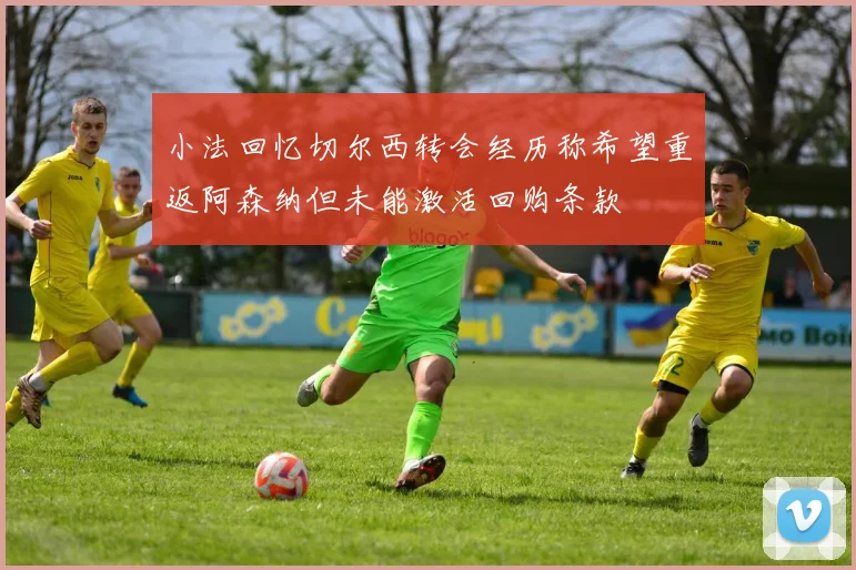 小法回忆切尔西转会经历称希望重返阿森纳但未能激活回购条款