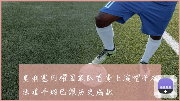 奥利塞闪耀国家队首秀上演帽子戏法追平姆巴佩历史成就