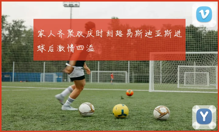 家人齐聚欢庆时刻路易斯迪亚斯进球后激情四溢