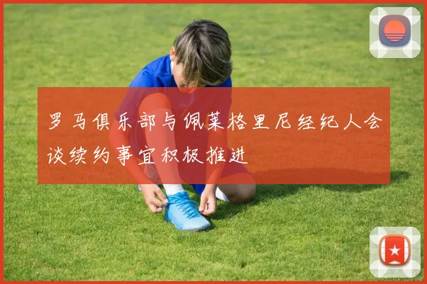 罗马俱乐部与佩莱格里尼经纪人会谈续约事宜积极推进