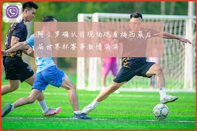 阿圭罗确认将现场观看梅西最后一届世界杯赛事激情满满