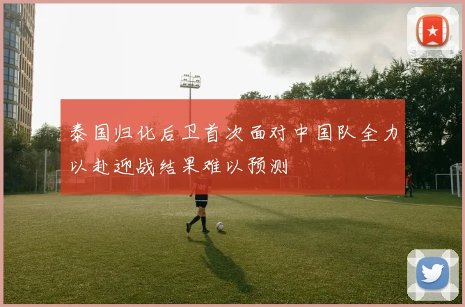 泰国归化后卫首次面对中国队全力以赴迎战结果难以预测