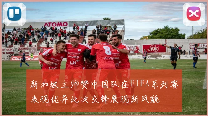 新加坡主帅赞中国队在FIFA系列赛表现优异此次交锋展现新风貌