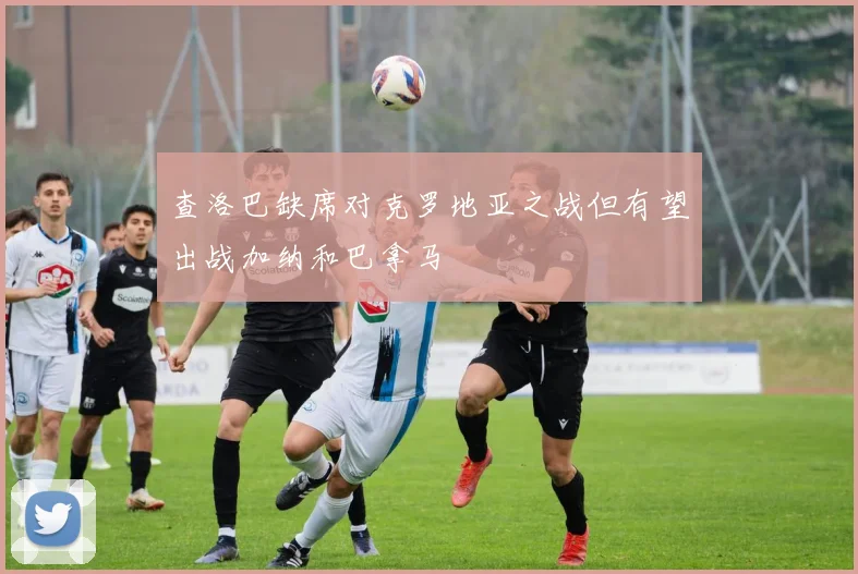 查洛巴缺席对克罗地亚之战但有望出战加纳和巴拿马