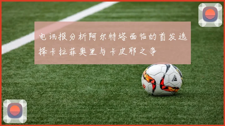电讯报分析阿尔特塔面临的首发选择卡拉菲奥里与卡皮耶之争