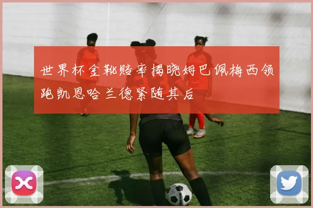 世界杯金靴赔率揭晓姆巴佩梅西领跑凯恩哈兰德紧随其后