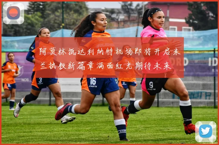 阿莫林抵达利纳特机场即将开启米兰执教新篇章满面红光期待未来